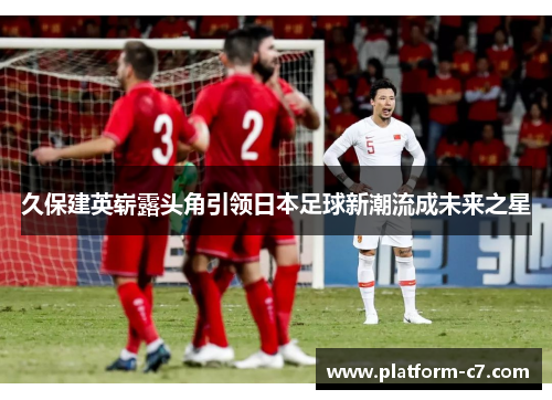 久保建英崭露头角引领日本足球新潮流成未来之星