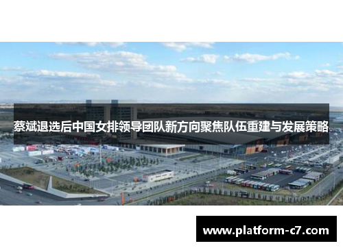 蔡斌退选后中国女排领导团队新方向聚焦队伍重建与发展策略 蔡斌退选后中国女排领导团队新方向聚焦队伍重建与发展策略