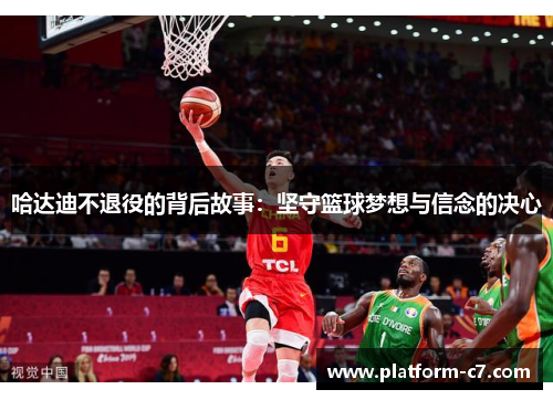 哈达迪不退役的背后故事:坚守篮球梦想与信念的决心 哈达迪不退役的背后故事:坚守篮球梦想与信念的决心