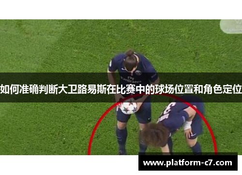 如何准确判断大卫路易斯在比赛中的球场位置和角色定位
