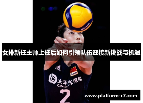 女排新任主帅上任后如何引领队伍迎接新挑战与机遇 女排新任主帅上任后如何引领队伍迎接新挑战与机遇