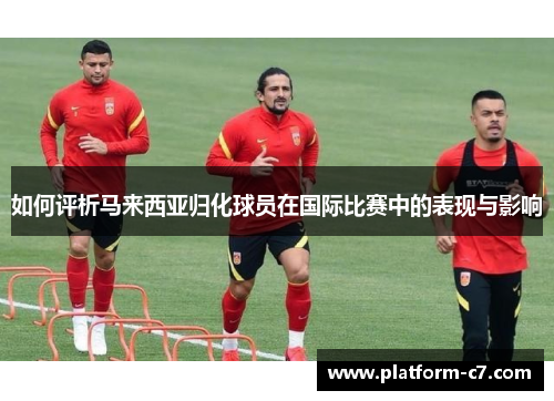 如何评析马来西亚归化球员在国际比赛中的表现与影响